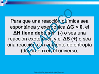 Para que una reacción química sea
espontánea y exergónica ΔG < 0, el
ΔH tiene debe ser (-) o sea una
reacción exotérmica y el ΔS (+) o sea
una reacción con aumento de entropía
(desorden) en el universo.
Este archivo fue descargado de https://filadd.com
 