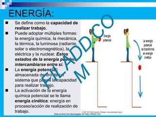 .
 Se define como la capacidad de
realizar trabajo.
 Puede adoptar múltiples formas:
la energía química, la mecánica,
la térmica, la luminosa (radiante,
solar o electromagnética), la
eléctrica y la nuclear. Estos
estados de la energía pueden
intercambiarse entre sí.
 La energía potencial:
almacenada dentro de un
sistema que posee la capacidad
para realizar trabajo.
 La activación de la energía
química potencial se le llama
energía cinética: energía en
proceso/acción de realización de
trabajo.
ENERGÍA:
Este archivo fue descargado de https://filadd.com
 