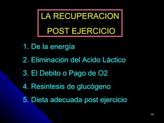 LA RECUPERACION
       POST EJERCICIO
1. De la energía
2. Eliminación del Acido Láctico
3. El Debito o Pago de O2
4. Resintesis de glucógeno
5. Dieta adecuada post ejercicio
                                   101
 
