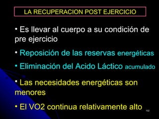 LA RECUPERACION POST EJERCICIO

• Es llevar al cuerpo a su condición de
pre ejercicio
• Reposición de las reservas energéticas
• Eliminación del Acido Láctico acumulado
• Las necesidades energéticas son
menores
• El VO2 continua relativamente alto   102
 