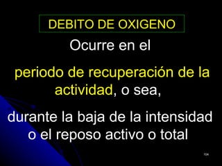 DEBITO DE OXIGENO
         Ocurre en el
 periodo de recuperación de la
       actividad, o sea,
durante la baja de la intensidad
   o el reposo activo o total
                              104
 