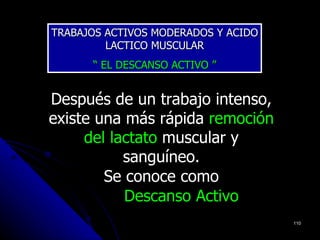 TRABAJOS ACTIVOS MODERADOS Y ACIDO
         LACTICO MUSCULAR
      “ EL DESCANSO ACTIVO ”


Después de un trabajo intenso,
existe una más rápida remoción
     del lactato muscular y
           sanguíneo.
        Se conoce como
           Descanso Activo
                                     110
 