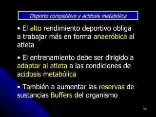 Deporte competitivo y acidosis metabólica

• El alto rendimiento deportivo obliga
a trabajar más en forma anaeróbica al
atleta
• El entrenamiento debe ser dirigido a
adaptar al atleta a las condiciones de
acidosis metabólica
• También a aumentar las reservas de
sustancias Buffers del organismo
                                                129
 