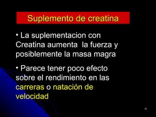 Suplemento de creatina
• La suplementacion con
Creatina aumenta la fuerza y
posiblemente la masa magra
• Parece tener poco efecto
sobre el rendimiento en las
carreras o natación de
velocidad
                               16
 