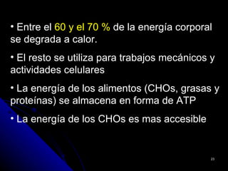 • Entre el 60 y el 70 % de la energía corporal
se degrada a calor.
• El resto se utiliza para trabajos mecánicos y
actividades celulares
• La energía de los alimentos (CHOs, grasas y
proteínas) se almacena en forma de ATP
• La energía de los CHOs es mas accesible


                                              23
 