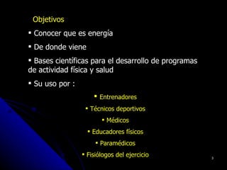Objetivos
 Conocer que es energía
 De donde viene
 Bases científicas para el desarrollo de programas
de actividad física y salud
 Su uso por :
                      Entrenadores
                   Técnicos deportivos
                         Médicos
                    Educadores físicos
                       Paramédicos
                  Fisiólogos del ejercicio           3
 