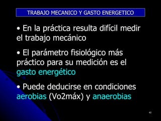 TRABAJO MECANICO Y GASTO ENERGETICO


• En la práctica resulta difícil medir
el trabajo mecánico
• El parámetro fisiológico más
práctico para su medición es el
gasto energético
• Puede deducirse en condiciones
aerobias (Vo2máx) y anaerobias
                                         40
 