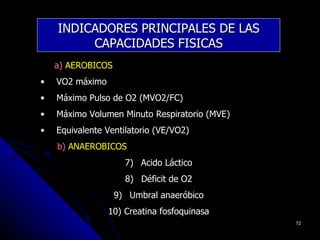 INDICADORES PRINCIPALES DE LAS
         CAPACIDADES FISICAS
    a) AEROBICOS
•   VO2 máximo
•   Máximo Pulso de O2 (MVO2/FC)
•   Máximo Volumen Minuto Respiratorio (MVE)
•   Equivalente Ventilatorio (VE/VO2)
    b) ANAEROBICOS
                     7) Acido Láctico
                     8) Déficit de O2
                   9) Umbral anaeróbico
                 10) Creatina fosfoquinasa
                                               72
 