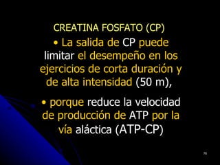 CREATINA FOSFATO (CP)
   • La salida de CP puede
 limitar el desempeño en los
ejercicios de corta duración y
  de alta intensidad (50 m),
• porque reduce la velocidad
de producción de ATP por la
   vía aláctica (ATP-CP)
                                 76
 