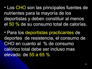 • Los CHO son las principales fuentes de
nutrientes para la mayoría de los
deportistas y deben constituir al menos
el 50 % de su consumo total de calorías.
• Para los deportistas practicantes de
deportes de resistencia, el consumo de
CHO en cuanto al % de consumo
calórico total debe ser incluso mas
elevado: de 55 a 65 %
                                      88
 