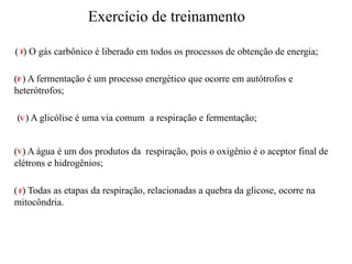 Exercício de treinamento
( ) O gás carbônico é liberado em todos os processos de obtenção de energia;
( ) A fermentação é um processo energético que ocorre em autótrofos e
heterótrofos;
( ) A glicólise é uma via comum a respiração e fermentação;
( ) A água é um dos produtos da respiração, pois o oxigênio é o aceptor final de
elétrons e hidrogênios;
( ) Todas as etapas da respiração, relacionadas a quebra da glicose, ocorre na
mitocôndria.
F
F
V
V
F
 