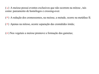 ( ) A meiose possui eventos exclusivos que não ocorrem na mitose , tais
como: pareamento de homólogos e crossing-over.
( ) A redução dos cromossomos, na meiose, a metade, ocorre na metáfase II.
( ) Apenas na mitose, ocorre separação das cromátides irmãs;
( ) Nos vegetais a meiose promove a formação dos gametas;
V
F
F
F
 