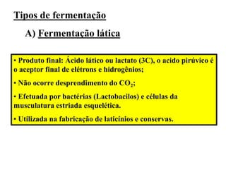 Tipos de fermentação
A) Fermentação lática
• Produto final: Ácido lático ou lactato (3C), o acido pirúvico é
o aceptor final de elétrons e hidrogênios;
• Não ocorre desprendimento do CO2;
• Efetuada por bactérias (Lactobacilos) e células da
musculatura estriada esquelética.
• Utilizada na fabricação de laticínios e conservas.
 