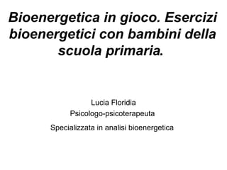 Bioenergetica in gioco. Esercizi
bioenergetici con bambini della
scuola primaria.
Lucia Floridia
Psicologo-psicoterapeuta
Specializzata in analisi bioenergetica
 