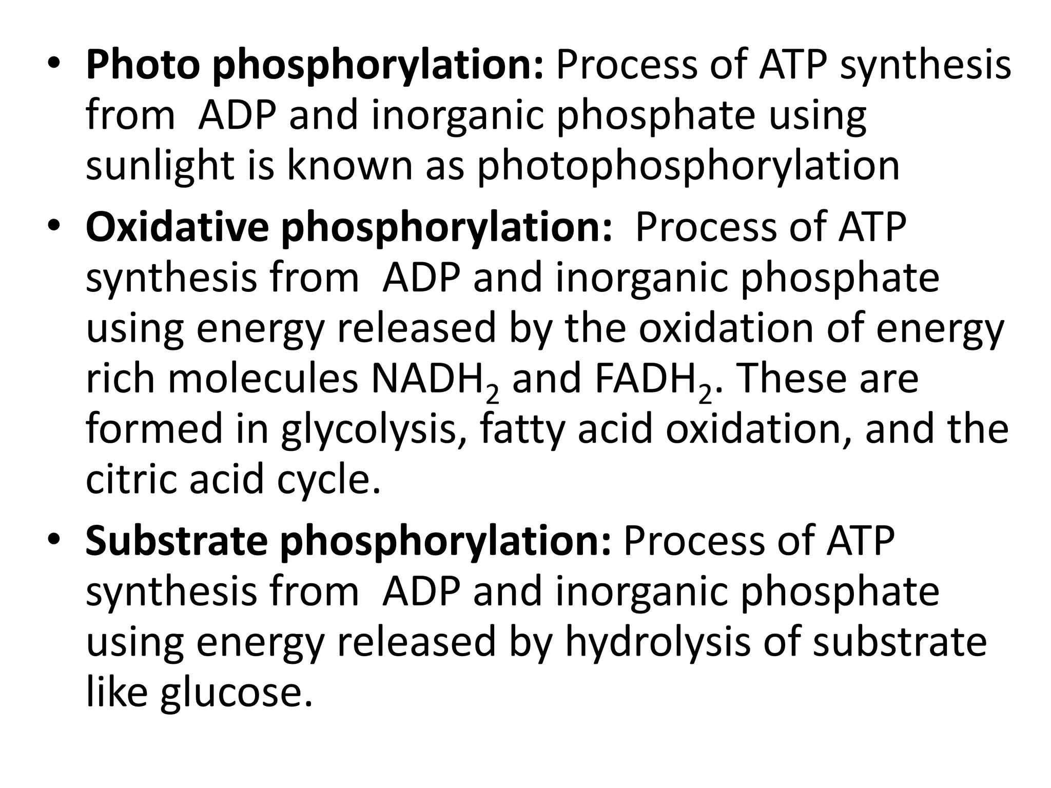 • Photo phosphorylation: Process of ATP synthesis
from ADP and inorganic phosphate using
sunlight is known as photophosphorylation
• Oxidative phosphorylation: Process of ATP
synthesis from ADP and inorganic phosphate
using energy released by the oxidation of energy
rich molecules NADH2 and FADH2. These are
formed in glycolysis, fatty acid oxidation, and the
citric acid cycle.
• Substrate phosphorylation: Process of ATP
synthesis from ADP and inorganic phosphate
using energy released by hydrolysis of substrate
like glucose.

 