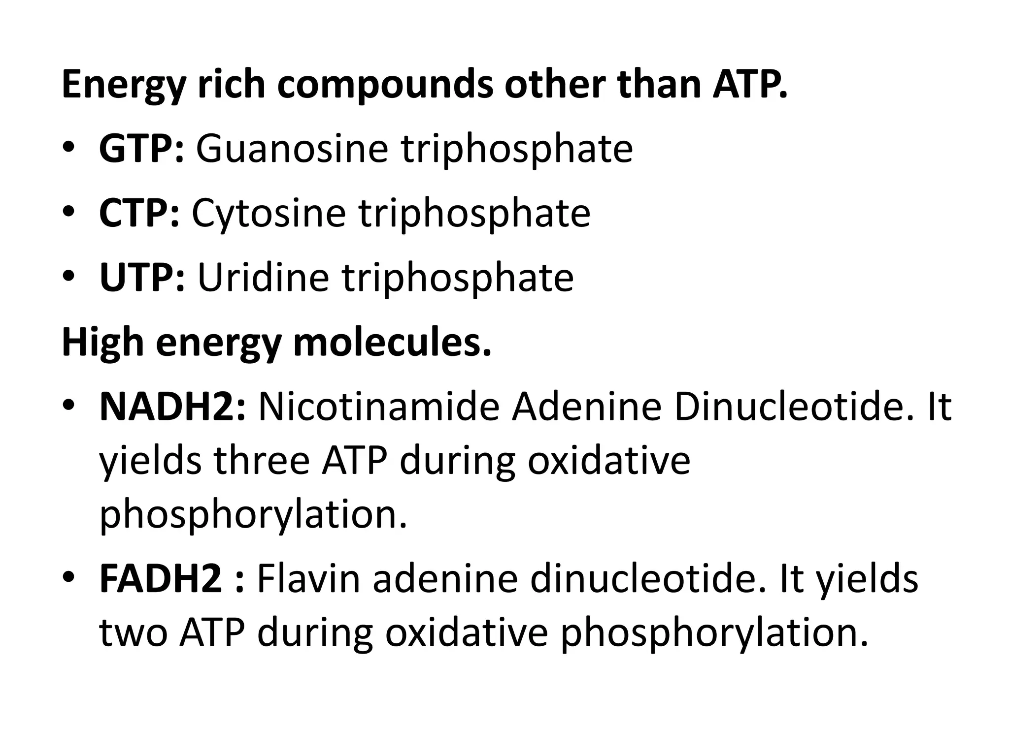 Energy rich compounds other than ATP.
• GTP: Guanosine triphosphate
• CTP: Cytosine triphosphate
• UTP: Uridine triphosphate
High energy molecules.
• NADH2: Nicotinamide Adenine Dinucleotide. It
yields three ATP during oxidative
phosphorylation.
• FADH2 : Flavin adenine dinucleotide. It yields
two ATP during oxidative phosphorylation.

 