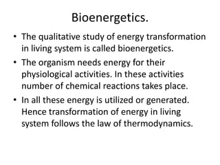 Bioenergetics.
• The qualitative study of energy transformation
in living system is called bioenergetics.
• The organism needs energy for their
physiological activities. In these activities
number of chemical reactions takes place.
• In all these energy is utilized or generated.
Hence transformation of energy in living
system follows the law of thermodynamics.

 