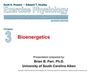 Scott K. Powers • Edward T. HowleyScott K. Powers • Edward T. Howley
Theory and Application to Fitness and PerformanceTheory and Application to Fitness and Performance
SEVENTH EDITION
Chapter
Presentation prepared by:
Brian B. Parr, Ph.D.
University of South Carolina Aiken
Copyright ©2009 The McGraw-Hill Companies, Inc. Permission required for reproduction or display outside of classroom use.
Bioenergetics
 