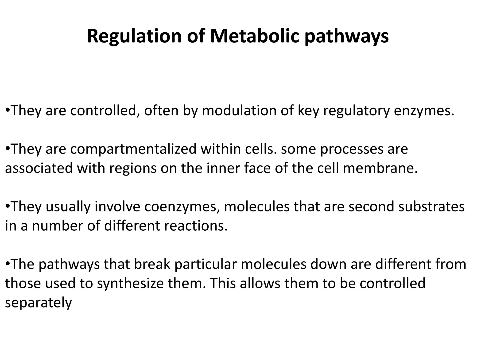 Regulation of Metabolic pathways 
•They are controlled, often by modulation of key regulatory enzymes. 
•They are compartmentalized within cells. some processes are 
associated with regions on the inner face of the cell membrane. 
•They usually involve coenzymes, molecules that are second substrates 
in a number of different reactions. 
•The pathways that break particular molecules down are different from 
those used to synthesize them. This allows them to be controlled 
separately 
 