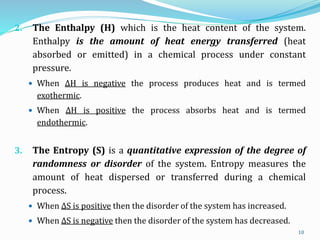 2. The Enthalpy (H) which is the heat content of the system.
Enthalpy is the amount of heat energy transferred (heat
absorbed or emitted) in a chemical process under constant
pressure.
 When ∆H is negative the process produces heat and is termed
exothermic.
 When ∆H is positive the process absorbs heat and is termed
endothermic.
3. The Entropy (S) is a quantitative expression of the degree of
randomness or disorder of the system. Entropy measures the
amount of heat dispersed or transferred during a chemical
process.
 When ∆S is positive then the disorder of the system has increased.
 When ∆S is negative then the disorder of the system has decreased.
10
 