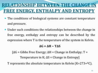RELATIONSHIP BETWEEN THE CHANGE IN
FREE ENERGY, ENTHALPY AND ENTROPY
 The conditions of biological systems are constant temperature
and pressure.
 Under such conditions the relationships between the change in
free energy, enthalpy and entropy can be described by the
expression where T is the temperature of the system in Kelvin.
∆G = ∆H − T∆S
[∆G = Gibbs Free Energy; ∆H = Change in Enthalpy; T =
Temperature in K; ∆S = Change in Entropy]
T represents the absolute temperature in Kelvin (K=273+ºC).
11
 