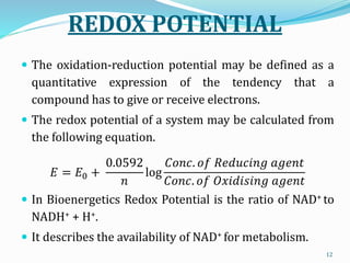 REDOX POTENTIAL
 The oxidation-reduction potential may be defined as a
quantitative expression of the tendency that a
compound has to give or receive electrons.
 The redox potential of a system may be calculated from
the following equation.
𝐸 = 𝐸0 +
0.0592
𝑛
log
𝐶𝑜𝑛𝑐. 𝑜𝑓 𝑅𝑒𝑑𝑢𝑐𝑖𝑛𝑔 𝑎𝑔𝑒𝑛𝑡
𝐶𝑜𝑛𝑐. 𝑜𝑓 𝑂𝑥𝑖𝑑𝑖𝑠𝑖𝑛𝑔 𝑎𝑔𝑒𝑛𝑡
 In Bioenergetics Redox Potential is the ratio of NAD+ to
NADH+ + H+.
 It describes the availability of NAD+ for metabolism.
12
 