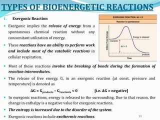 TYPES OF BIOENERGETIC REACTIONS
1. Exergonic Reaction
 Exergonic implies the release of energy from a
spontaneous chemical reaction without any
concomitant utilization of energy.
 These reactions have an ability to perform work
and include most of the catabolic reactions in
cellular respiration.
13
 Most of these reactions involve the breaking of bonds during the formation of
reaction intermediates.
 The release of free energy, G, in an exergonic reaction (at const. pressure and
temperature) is denoted as
ΔG = Gproducts – Greactants < 0 [i.e. ΔG = negative]
 In exergonic reactions, energy is released to the surrounding. Due to that reason, the
change in enthalpy is a negative value for exergonic reactions.
 The entropy is increased due to the disorder of the system.
 Exergonic reactions include exothermic reactions.
 