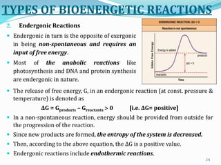 The release of free energy, G, in an endergonic reaction (at const. pressure &
temperature) is denoted as
ΔG = Gproducts – Greactants  0 [i.e. ΔG= positive]
 In a non-spontaneous reaction, energy should be provided from outside for
the progression of the reaction.
 Since new products are formed, the entropy of the system is decreased.
 Then, according to the above equation, the ΔG is a positive value.
 Endergonic reactions include endothermic reactions.
14
TYPES OF BIOENERGETIC REACTIONS
2. Endergonic Reactions
 Endergonic in turn is the opposite of exergonic
in being non-spontaneous and requires an
input of free energy.
 Most of the anabolic reactions like
photosynthesis and DNA and protein synthesis
are endergonic in nature.
 