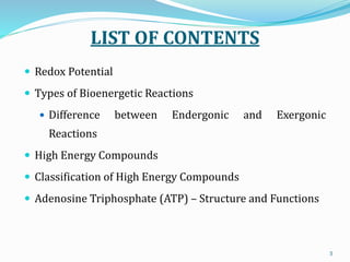 LIST OF CONTENTS
 Redox Potential
 Types of Bioenergetic Reactions
 Difference between Endergonic and Exergonic
Reactions
 High Energy Compounds
 Classification of High Energy Compounds
 Adenosine Triphosphate (ATP) – Structure and Functions
3
 