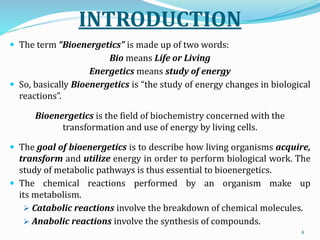 INTRODUCTION
 The term “Bioenergetics” is made up of two words:
Bio means Life or Living
Energetics means study of energy
 So, basically Bioenergetics is “the study of energy changes in biological
reactions”.
Bioenergetics is the field of biochemistry concerned with the
transformation and use of energy by living cells.
 The goal of bioenergetics is to describe how living organisms acquire,
transform and utilize energy in order to perform biological work. The
study of metabolic pathways is thus essential to bioenergetics.
 The chemical reactions performed by an organism make up
its metabolism.
 Catabolic reactions involve the breakdown of chemical molecules.
 Anabolic reactions involve the synthesis of compounds.
4
 