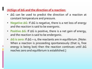 (A)Sign of ΔG and the direction of a reaction:
 ΔG can be used to predict the direction of a reaction at
constant temperature and pressure.
 Negative ΔG: If ΔG is negative, there is a net loss of energy
and the reaction is said to be exergonic.
 Positive ΔG: If ΔG is positive, there is a net gain of energy,
and the reaction is said to be endergonic.
 ΔG is zero: If ΔG = 0, the reactants are in equilibrium. [Note:
When a reaction is proceeding spontaneously (that is, free
energy is being lost) then the reaction continues until ΔG
reaches zero and equilibrium is established.]
 