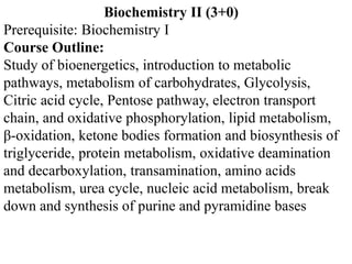 Biochemistry II (3+0)
Prerequisite: Biochemistry I
Course Outline:
Study of bioenergetics, introduction to metabolic
pathways, metabolism of carbohydrates, Glycolysis,
Citric acid cycle, Pentose pathway, electron transport
chain, and oxidative phosphorylation, lipid metabolism,
β-oxidation, ketone bodies formation and biosynthesis of
triglyceride, protein metabolism, oxidative deamination
and decarboxylation, transamination, amino acids
metabolism, urea cycle, nucleic acid metabolism, break
down and synthesis of purine and pyramidine bases
 