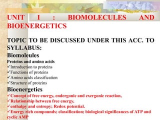 UNIT I : BIOMOLECULES AND
BIOENERGETICS
TOPIC TO BE DISCUSSED UNDER THIS ACC. TO
SYLLABUS:
Biomoleules
Proteins and amino acids
Introduction to proteins
Functions of proteins
Amino acids classification
Structure of proteins
Bioenergetics
Concept of free energy, endergonic and exergonic reaction,
Relationship between free energy,
enthalpy and entropy; Redox potential.
Energy rich compounds; classification; biological significances of ATP and
cyclic AMP
 
