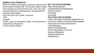 KREBS CYCLE PRODUCTS
Before the Krebs cycle begins, a glucose molecule must
be converted to acetyl-CoA. This process yields 2 acetyl-
CoA molecules to be fed into the cycle. Thus, the cycle
proceeds twice per original glucose, yielding twice the
products shown below.
One TCA cycle "turn" yields 7 products:
•GTP
•3 NADH
•FADH2, which is converted to UQH2 in the presence of
coenzyme Q (ubiquinone)
•2 CO2 (carbon dioxide)
KEY TCA CYCLE ENZYMES
•Malic dehydrogenase
•α-Ketoglutarate dehydrogenase
•Citrate synthase
•Fumarase
•Aconitase
TCA CYCLE APPLICATIONS
These TCA-related metabolic applications are
commonly studied using stable isotope-labeled
compounds and mass spectrometry:
•Lipid Metabolism
•Amino Acid Metabolism
•Protein Metabolism (Turnover)
•Glucose Metabolism
•Energy Expenditure
•Metabolomics
 