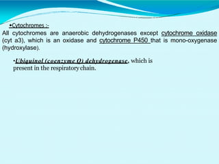 •Cytochromes :-
All cytochromes are anaerobic dehydrogenases except cytochrome oxidase
(cyt a3), which is an oxidase and cytochrome P450 that is mono-oxygenase
(hydroxylase).
•Ubiquinol (coenzyme Q) dehydrogenase, which is
present in the respiratorychain.
 