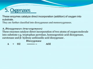 5.Oxgenases
These enzymes catalyze direct incorporation (addition) of oxygen into
substrate.
They are further classified into dioxygenases and monooxygenases.
A. Dioxygenases (true oxgenases)
These enzymes catalyze direct incorporation of two atoms of oxygenmolecule
into substrate e.g. tryptophan pyrrolase, homnogentisic acid dioxygenase,
carotenase and β- hydroxy anthranilic acid dioxygenase .
Dioxygenase
A + O2 ---------→ AO2
 