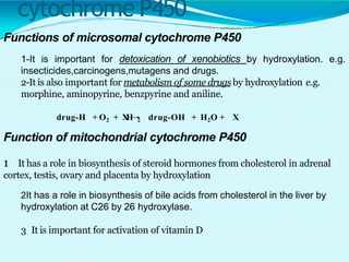 cytochrome P450
Functions of microsomal cytochrome P450
1-It is important for detoxication of xenobiotics by hydroxylation. e.g.
insecticides,carcinogens,mutagens and drugs.
2-It is also important for metabolism of some drugs by hydroxylation e.g.
morphine, aminopyrine, benzpyrine and aniline.
drug-H + O2 + XH→2 drug-OH + H2O + X
Function of mitochondrial cytochrome P450
1 It has a role in biosynthesis of steroid hormones from cholesterol in adrenal
cortex, testis, ovary and placenta by hydroxylation
2It has a role in biosynthesis of bile acids from cholesterol in the liver by
hydroxylation at C26 by 26 hydroxylase.
3 It is important for activation of vitamin D
 