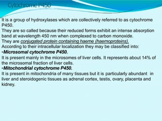 CytochromeP450
It is a group of hydroxylases which are collectively referred to as cytochrome
P450.
They are so called because their reduced forms exhibit an intense absorption
band at wavelength 450 nm when complexed to carbon monoxide.
They are conjugated protein containing haeme (haemoproteins).
According to their intracellular localization they may be classified into:
•Microsomal cytochrome P450.
It is present mainly in the microsomes of liver cells. It represents about 14% of
the microsomal fraction of liver cells.
•Mitochondrial cytochrome P450.
It is present in mitochondria of many tissues but it is particularly abundant in
liver and steroidogenic tissues as adrenal cortex, testis, ovary, placenta and
kidney.
 