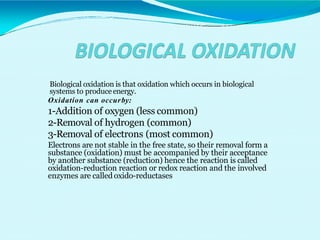 Biological oxidation is that oxidation which occurs in biological
systems to produce energy.
Oxidation can occurby:
1-Addition of oxygen (less common)
2-Removal of hydrogen (common)
3-Removal of electrons (most common)
Electrons are not stable in the free state, so their removal form a
substance (oxidation) must be accompanied by their acceptance
by another substance (reduction) hence the reaction is called
oxidation-reduction reaction or redox reaction and the involved
enzymes are called oxido-reductases
 