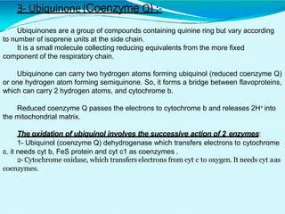 3- Ubiquinone (Coenzyme Q) :-
Ubiquinones are a group of compounds containing quinine ring but vary according
to number of isoprene units at the side chain.
It is a small molecule collecting reducing equivalents from the more fixed
component of the respiratory chain.
Ubiquinone can carry two hydrogen atoms forming ubiquinol (reduced coenzyme Q)
or one hydrogen atom forming semiquinone. So, it forms a bridge between flavoproteins,
which can carry 2 hydrogen atoms, and cytochrome b.
Reduced coenzyme Q passes the electrons to cytochrome b and releases 2H+ into
the mitochondrial matrix.
The oxidation of ubiquinol involves the successive action of 2 enzymes:
1- Ubiquinol (coenzyme Q) dehydrogenase which transfers electrons to cytochrome
c. it needs cyt b, FeS protein and cyt c1 as coenzymes .
2-Cytochrome oxidase, which transfers electrons from cyt c to oxygen. It needs cyt aas
coenzymes.
 
