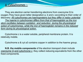 4- Cytochromes :-
They are electron carrier transferring electrons from coenzyme Q to
oxygen.They have given letter designation a, b and c according to their order of
discovery. All cytochromes are haemoproteins but they differ in redox potential.
The haeme in cytochromes differs from that of haemoglobin as the iron
atom oscillates between oxidation and reduction during the physiological
action of cytochromes, while the iron of haemoglobin remains in the reduced
form during its physiological action.
Cytochrome c is a water soluble, peripheral membrane protein. It is
relatively mobile.
Cytochrome a & cyt a3 contains copper in addition to the haeme group.
N.B. the mobile components of the electron transport chain include
coenzyme Q and cytochrome c. they collect reducing equivalents from the other
fixed components.
 