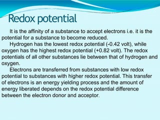 Redox potential
It is the affinity of a substance to accept electrons i.e. it is the
potential for a substance to become reduced.
Hydrogen has the lowest redox potential (-0.42 volt), while
oxygen has the highest redox potential (+0.82 volt). The redox
potentials of all other substances lie between that of hydrogen and
oxygen.
Electrons are transferred from substances with low redox
potential to substances with higher redox potential. This transfer
of electrons is an energy yielding process and the amount of
energy liberated depends on the redox potential difference
between the electron donor and acceptor.
 
