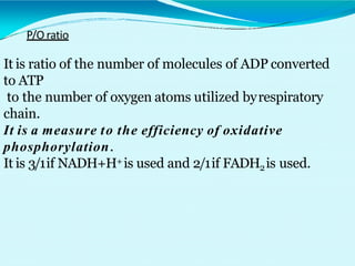 P/O ratio
It is ratio of the number of molecules of ADP converted
to ATP
to the number of oxygen atoms utilized byrespiratory
chain.
It is a measure to the efficiency of oxidative
phosphorylation.
It is 3/1if NADH+H+is used and 2/1if FADH2is used.
 