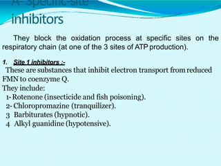 A-Specific-site
inhibitors
They block the oxidation process at specific sites on the
respiratory chain (at one of the 3 sites of ATP production).
1. Site 1 inhibitors :-
These are substances that inhibit electron transport fromreduced
FMN to coenzyme Q.
They include:
1-Rotenone (insecticide and fish poisoning).
2-Chloropromazine (tranquilizer).
3 Barbiturates (hypnotic).
4 Alkyl guanidine (hypotensive).
 