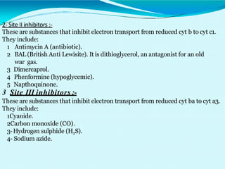 2- Site II inhibitors :-
These are substances that inhibit electron transport from reduced cyt b to cyt c1.
They include:
1 Antimycin A (antibiotic).
2 BAL (British Anti Lewisite). It is dithioglycerol, an antagonist for an old
war gas.
3 Dimercaprol.
4 Phenformine (hypoglycemic).
5 Napthoquinone.
3 Site III inhibitors :-
These are substances that inhibit electron transport from reduced cyt ba to cyt a3.
They include:
1Cyanide.
2Carbon monoxide (CO).
3-Hydrogen sulphide (H2S).
4- Sodium azide.
 