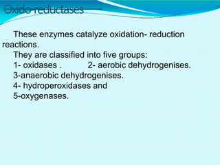 Oxido-reductases
These enzymes catalyze oxidation- reduction
reactions.
They are classified into five groups:
1- oxidases . 2- aerobic dehydrogenises.
3-anaerobic dehydrogenises.
4- hydroperoxidases and
5-oxygenases.
 