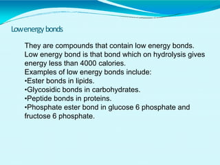 Lowenergybonds
They are compounds that contain low energy bonds.
Low energy bond is that bond which on hydrolysis gives
energy less than 4000 calories.
Examples of low energy bonds include:
•Ester bonds in lipids.
•Glycosidic bonds in carbohydrates.
•Peptide bonds in proteins.
•Phosphate ester bond in glucose 6 phosphate and
fructose 6 phosphate.
 