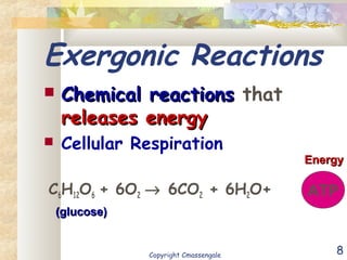 8
Exergonic Reactions
 Chemical reactionsChemical reactions that
releases energyreleases energy
 Cellular Respiration
C6H12O6 + 6O2 → 6CO2 + 6H2O+ ATP
(glucose)(glucose)
EnergyEnergy
Copyright Cmassengale
 