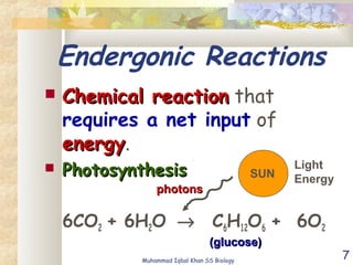 7
Endergonic Reactions
 Chemical reactionChemical reaction that
requires a net input of
energyenergy.
 PhotosynthesisPhotosynthesis
6CO2 + 6H2O → C6H12O6 + 6O2
SUN
photonsphotons
Light
Energy
(glucose)(glucose)
Muhammad Iqbal Khan SS Biology
 