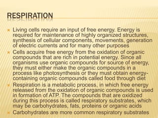 RESPIRATION
 Living cells require an input of free energy. Energy is
required for maintenance of highly organized structures,
synthesis of cellular components, movements, generation
of electric currents and for many other purposes
 Cells acquire free energy from the oxidation of organic
compounds that are rich in potential energy. Since all
organisms use organic compounds for source of energy,
they must either make the organic compounds in a
process like photosynthesis or they must obtain energy-
containing organic compounds called food through diet
 Respiration is a metabolic process, in which free energy
released from the oxidation of organic compounds is used
in formation of ATP. The compounds that are oxidized
during this process is called respiratory substrates, which
may be carbohydrates, fats, proteins or organic acids
 Carbohydrates are more common respiratory substrates
 